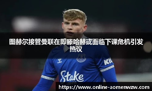 图赫尔接管曼联在即滕哈赫或面临下课危机引发热议