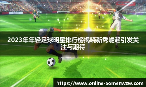 2023年年轻足球明星排行榜揭晓新秀崛起引发关注与期待